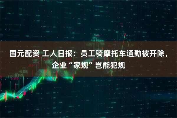 国元配资 工人日报：员工骑摩托车通勤被开除，企业“家规”岂能犯规