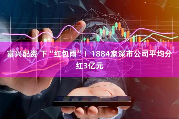 富兴配资 下“红包雨”！1884家深市公司平均分红3亿元