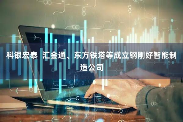 科银宏泰  汇金通、东方铁塔等成立钢刚好智能制造公司