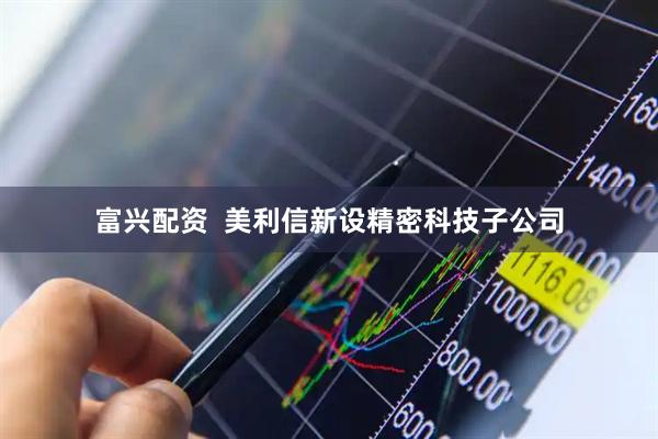 富兴配资  美利信新设精密科技子公司