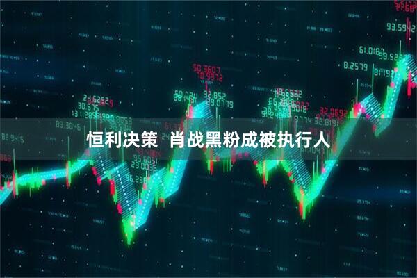 恒利决策  肖战黑粉成被执行人
