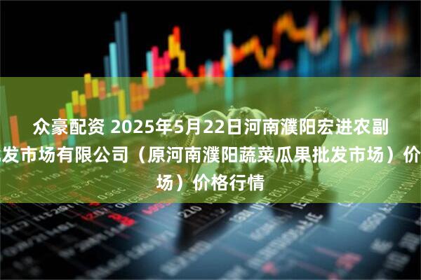 众豪配资 2025年5月22日河南濮阳宏进农副产品批发市场有限公司（原河南濮阳蔬菜瓜果批发市场）价格行情