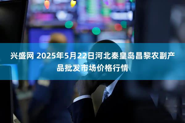 兴盛网 2025年5月22日河北秦皇岛昌黎农副产品批发市场价格行情