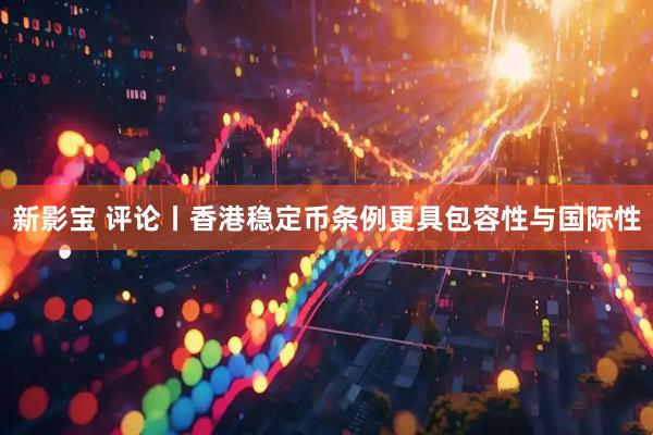 新影宝 评论丨香港稳定币条例更具包容性与国际性