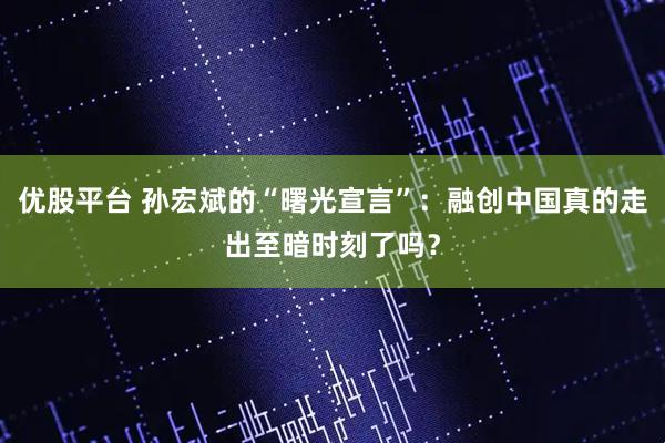 优股平台 孙宏斌的“曙光宣言”：融创中国真的走出至暗时刻了吗？