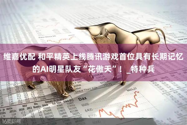 维嘉优配 和平精英上线腾讯游戏首位具有长期记忆的AI明星队友“花傲天”！_特种兵