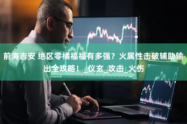 前海吉安 绝区零橘福福有多强？火属性击破辅助输出全攻略！_仪玄_攻击_火伤