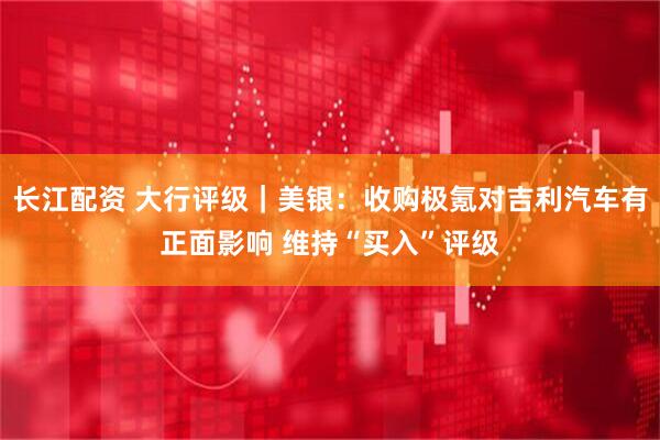 长江配资 大行评级｜美银：收购极氪对吉利汽车有正面影响 维持“买入”评级