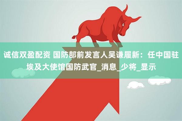 诚信双盈配资 国防部前发言人吴谦履新：任中国驻埃及大使馆国防武官_消息_少将_显示