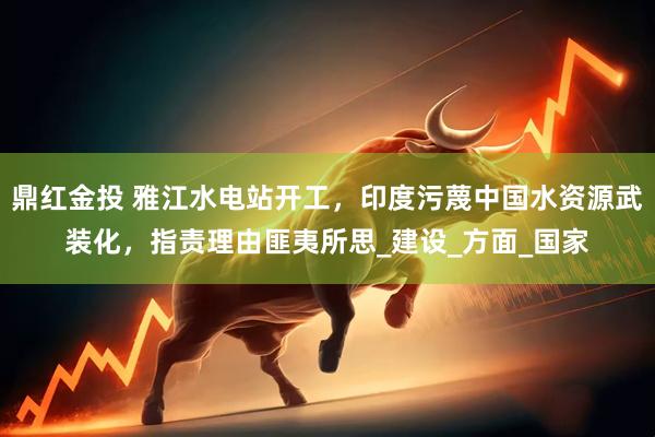 鼎红金投 雅江水电站开工，印度污蔑中国水资源武装化，指责理由匪夷所思_建设_方面_国家