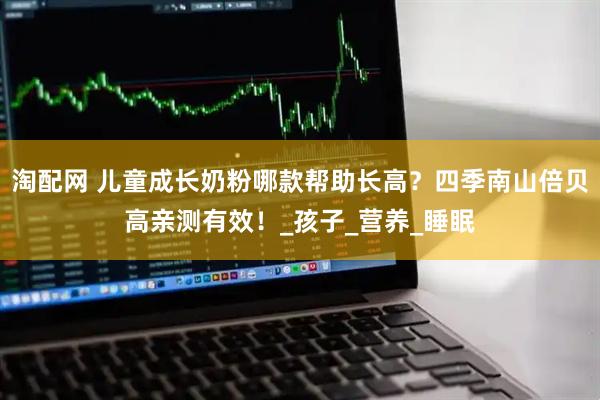 淘配网 儿童成长奶粉哪款帮助长高？四季南山倍贝高亲测有效！_孩子_营养_睡眠