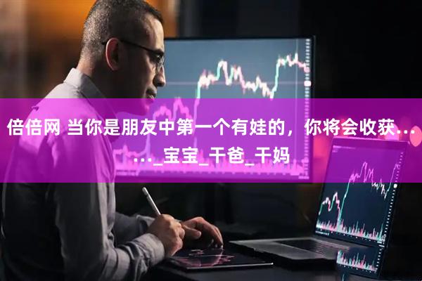 倍倍网 当你是朋友中第一个有娃的，你将会收获……_宝宝_干爸_干妈